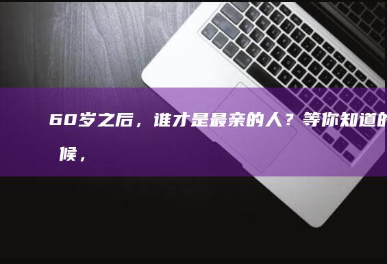 60岁之后，谁才是最亲的人？等你知道的时候，已经晚了